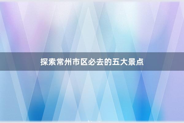 探索常州市区必去的五大景点