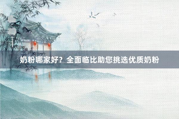 奶粉哪家好？全面临比助您挑选优质奶粉