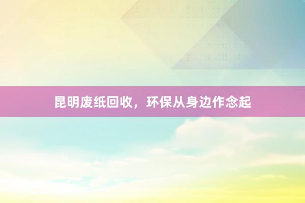 昆明废纸回收，环保从身边作念起