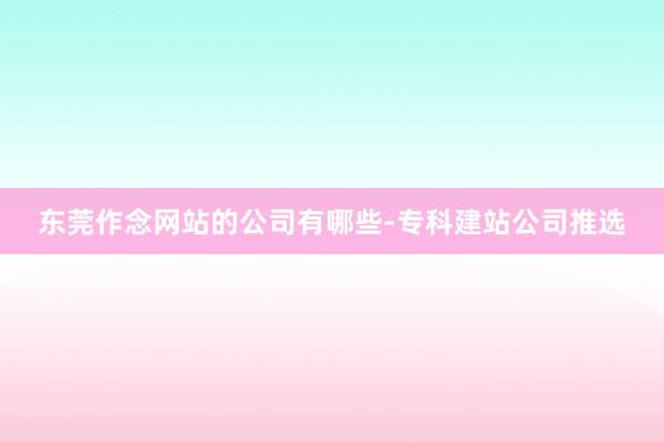 东莞作念网站的公司有哪些-专科建站公司推选