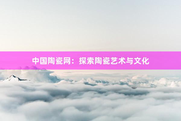 中国陶瓷网：探索陶瓷艺术与文化